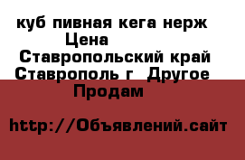 куб-пивная кега нерж › Цена ­ 5 000 - Ставропольский край, Ставрополь г. Другое » Продам   